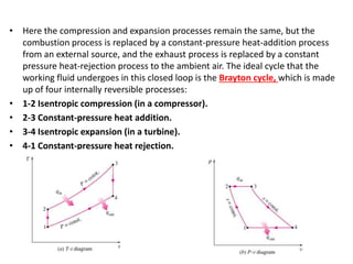 • Here the compression and expansion processes remain the same, but the
combustion process is replaced by a constant-pressure heat-addition process
from an external source, and the exhaust process is replaced by a constant
pressure heat-rejection process to the ambient air. The ideal cycle that the
working fluid undergoes in this closed loop is the Brayton cycle, which is made
up of four internally reversible processes:
• 1-2 Isentropic compression (in a compressor).
• 2-3 Constant-pressure heat addition.
• 3-4 Isentropic expansion (in a turbine).
• 4-1 Constant-pressure heat rejection.
 