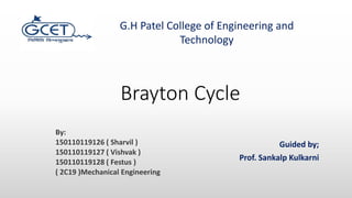 Brayton Cycle
Guided by;
Prof. Sankalp Kulkarni
G.H Patel College of Engineering and
Technology
By:
150110119126 ( Sharvil )
150110119127 ( Vishvak )
150110119128 ( Festus )
( 2C19 )Mechanical Engineering
 