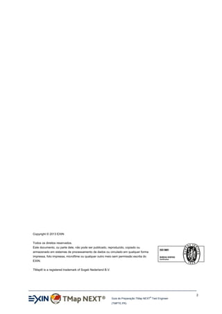 Copyright © 2013 EXIN
Todos os direitos reservados.
Este documento, ou parte dele, não pode ser publicado, reproduzido, copiado ou
armazenado em sistemas de processamento de dados ou circulado em qualquer forma
impressa, foto impressa, microfilme ou qualquer outro meio sem permissão escrita do
EXIN.
TMap® is a registered trademark of Sogeti Nederland B.V.

2
®

Guia de Preparação TMap NEXT Test Engineer
(TMPTE.PR)

 
