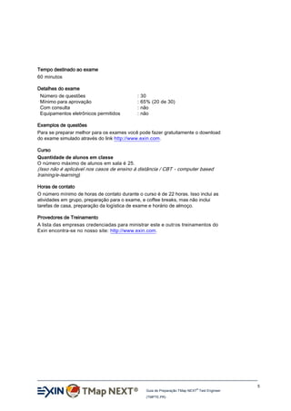 Tempo destinado ao exame
60 minutos
Detalhes do exame
Número de questões
Mínimo para aprovação
Com consulta
Equipamentos eletrônicos permitidos

:
:
:
:

30
65% (20 de 30)
não
não

Exemplos de questões
Para se preparar melhor para os exames você pode fazer gratuitamente o download
do exame simulado através do link http://www.exin.com.
Curso
Quantidade de alunos em classe
O número máximo de alunos em sala é 25.

(Isso não é aplicável nos casos de ensino à distância / CBT - computer based
training/e-learning)
Horas de contato
O número mínimo de horas de contato durante o curso é de 22 horas. Isso inclui as
atividades em grupo, preparação para o exame, e coffee breaks, mas não inclui
tarefas de casa, preparação da logística de exame e horário de almoço.
Provedores de Treinamento
A lista das empresas credenciadas para ministrar este e outr os treinamentos do
Exin encontra-se no nosso site: http://www.exin.com.

5
®

Guia de Preparação TMap NEXT Test Engineer
(TMPTE.PR)

 