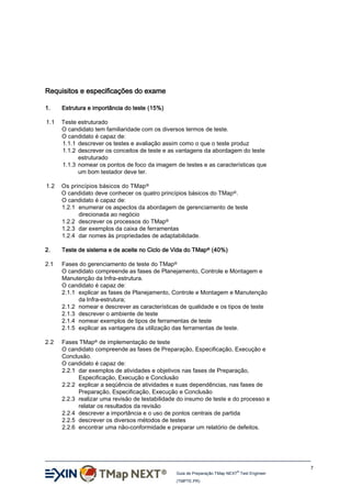 Requisitos e especificações do exame
1.

Estrutura e importância do teste (15%)

1.1

Teste estruturado
O candidato tem familiaridade com os diversos termos de teste.
O candidato é capaz de:
1.1.1 descrever os testes e avaliação assim como o que o teste produz
1.1.2 descrever os conceitos de teste e as vantagens da abordagem do teste
estruturado
1.1.3 nomear os pontos de foco da imagem de testes e as características que
um bom testador deve ter.

1.2

Os princípios básicos do TMap ®
O candidato deve conhecer os quatro princípios básicos do TMap®.
O candidato é capaz de:
1.2.1 enumerar os aspectos da abordagem de gerenciamento de teste
direcionada ao negócio
1.2.2 descrever os processos do TMap®
1.2.3 dar exemplos da caixa de ferramentas
1.2.4 dar nomes às propriedades de adaptabilidade.

2.

Teste de sistema e de aceite no Ciclo de Vida do TMap® (40%)

2.1

Fases do gerenciamento de teste do TMap®
O candidato compreende as fases de Planejamento, Controle e Montagem e
Manutenção da Infra-estrutura.
O candidato é capaz de:
2.1.1 explicar as fases de Planejamento, Controle e Montagem e Manutenção
da Infra-estrutura;
2.1.2 nomear e descrever as características de qualidade e os tipos de teste
2.1.3 descrever o ambiente de teste
2.1.4 nomear exemplos de tipos de ferramentas de teste
2.1.5 explicar as vantagens da utilização das ferramentas de teste.

2.2

Fases TMap® de implementação de teste
O candidato compreende as fases de Preparação, Especificação, Execução e
Conclusão.
O candidato é capaz de:
2.2.1 dar exemplos de atividades e objetivos nas fases de Preparação,
Especificação, Execução e Conclusão
2.2.2 explicar a seqüência de atividades e suas dependências, nas fases de
Preparação, Especificação, Execução e Conclusão
2.2.3 realizar uma revisão de testabilidade do insumo de teste e do processo e
relatar os resultados da revisão
2.2.4 descrever a importância e o uso de pontos centrais de partida
2.2.5 descrever os diversos métodos de testes
2.2.6 encontrar uma não-conformidade e preparar um relatório de defeitos.

7
®

Guia de Preparação TMap NEXT Test Engineer
(TMPTE.PR)

 
