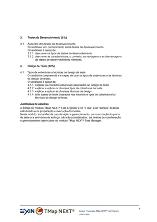3.

Testes de Desenvolvimento (5%)

3.1

Aspectos dos testes de desenvolvimento
O candidato tem conhecimento sobre testes de desenvolvimento.
O candidato é capaz de:
3.1.1 descrever os tipos de testes de desenvolvimento
3.1.2 descrever as características, o contexto, as vantagens e as desvantagens
de testes de desenvolvimento melhores.

4.

Design de Teste (40%)

4.1

Tipos de coberturas e técnicas de design de teste
O candidato compreende e é capaz de usar os tipos de coberturas e as técnicas
de design de testes.
O candidato é capaz de:
4.1.1 explicar os conceitos essenciais associados ao design de teste
4.1.2 explicar e aplicar os diversos tipos de coberturas de teste
4.1.3 explicar e aplicar as diversas técnicas de design
4.1.4 criar casos de teste baseados nos insumos e tipos de cobertura e/ou
técnicas de design de teste.

Justificativa de escolhas
A ênfase no módulo TMap NEXT® Test Engineer é no “o que” e no “porque” do teste
estruturado e na preparação e execução dos testes.
Neste módulo, as tarefas de coordenação e gerenciamento, como a criação do plano
de teste e a estimativa de esforço, não são consideradas. As tarefas de coordenação
e gerenciamento fazem parte do módulo TMap NEXT® Test Manager.

8
®

Guia de Preparação TMap NEXT Test Engineer
(TMPTE.PR)

 