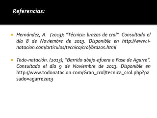 .Referencias:



Hernández, A. (2013); “Técnica: brazos de crol”. Consultado el
día 8 de Noviembre de 2013. Disponible en http://www.inatacion.com/articulos/tecnica/crol/brazos.html



Todo-natación. (2013); “Barrido abajo-afuera o Fase de Agarre”.
Consultado el día 9 de Noviembre de 2013. Disponible en
http://www.todonatacion.com/Gran_crol/tecnica_crol.php?pa
sado=agarre2013

 