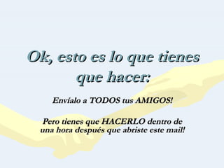 Ok, esto es lo que tienes que hacer: Envíalo a TODOS tus AMIGOS! Pero tienes que HACERLO dentro de una hora después que abriste este mail! 