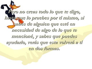 Pero no creas todo lo que te digo,
hasta que lo pruebes por tí mismo, si
    sabes de alguien que esté en
   necesidad de algo de lo que te
   mencioné, y sabes que puedes
 ayudarlo, verás que esta volverá a tí
           en dos formas.
 