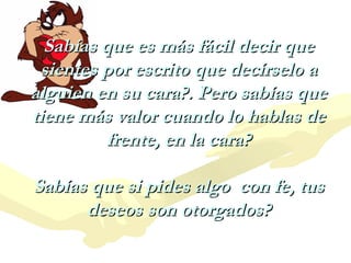 Sabías que es más fácil decir que
sientes por escrito que decírselo a
alguien en su cara?. Pero sabías que
tiene más valor cuando lo hablas de
frente, en la cara?
Sabías que si pides algo con fe, tus
deseos son otorgados?

 