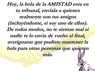 Hoy, la bola de la AMISTAD esta en
tu tribunal, envíala a quienes
realmente son tus amigos
(incluyéndome, si soy uno de ellos).
De todos modos, no te sientas mal si
nadie te lo envia de vuelta al final,
averiguaras que pudiste mantener la
bola para otras personas que quieren
más.

 