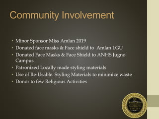 Community Involvement
• Minor Sponsor Miss Amlan 2019
• Donated face masks & Face shield to Amlan LGU
• Donated Face Masks & Face Shield to ANHS Jugno
Campus
• Patronized Locally made styling materials
• Use of Re-Usable. Styling Materials to minimize waste
• Donor to few Religious Activities
 