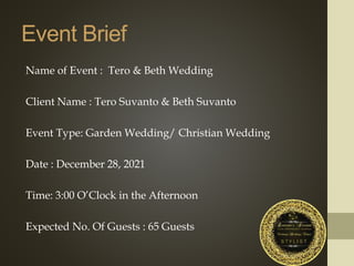 Event Brief
Name of Event : Tero & Beth Wedding
Client Name : Tero Suvanto & Beth Suvanto
Event Type: Garden Wedding/ Christian Wedding
Date : December 28, 2021
Time: 3:00 O’Clock in the Afternoon
Expected No. Of Guests : 65 Guests
 