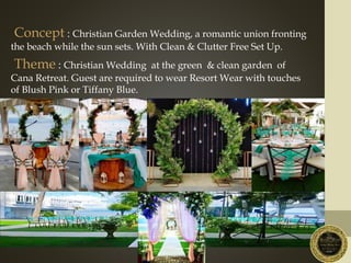 Concept : Christian Garden Wedding, a romantic union fronting
the beach while the sun sets. With Clean & Clutter Free Set Up.
Theme : Christian Wedding at the green & clean garden of
Cana Retreat. Guest are required to wear Resort Wear with touches
of Blush Pink or Tiffany Blue.
 