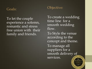 Goals:
To let the couple
experience a solemn,
romantic and stress
free union with their
family and friends.
Objective:
To create a wedding
time line for a
smooth wedding
flow.
To Style the venue
according to the
concept and theme.
To manage all
suppliers for a
smooth delivery of
services.
 