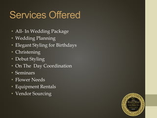 Services Offered
• All- In Wedding Package
• Wedding Planning
• Elegant Styling for Birthdays
• Christening
• Debut Styling
• On The Day Coordination
• Seminars
• Flower Needs
• Equipment Rentals
• Vendor Sourcing
 