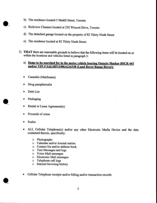 b) The residence located 5 Madill Street, Toronto
c) Richview Cleaners located at 250 Wincott Drive, Toronto
d) The detached garage located on the property of 82 Thirty Ninth Street
e) The residence located at 82 Thirty Ninth Street.
3) 'rHA'r there are reasonable grounds to believe that the following items will be located on or
within the locations and vehicles listed in paragraph 2:

a) Items to be searched for in the motor vehicle bearing Ontario Marker BSCR 443
and/or VIN # SALMF13486A216338 (Land Rover Range Rover):
•

Cannabis (Marihuana)

•

Drug paraphernalia

•

Debt List

•

Packaging

•

Rental or Lease Agreement(s)

•

Proceeds of crime

•

Scales

•

ALL Cellular Telephone(s) and/or any other Electronic Media Device and the data
contained therein, specifically:
o
o
o
o
o
o
o
o

•

Photographs
Calendar and/or Jourrial entries
Contact list and/or address book
Text Messages and logs
Voice Mail messages
Electronic Mail messages
Telephone call logs
Internet browsing history

Cellular Telephone receipts and!or billing and/or transaction records

2

 