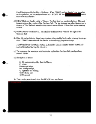 friend Sandro would give him a ride home. When FIDANI got into Sandro's car it smelled
IP - innocent party
should
as though he had just smoked marihuana in it. FIDANI felt that
know that about Sandro.
·
dd) FIDANI had met Sandro a total of 3 times. The first time was mentioned above. The next
instance was on the evening of the Garrison Ball. The last instance was when Sandro was in
the area of City Hall and wanted to stop by and see the Mayor. FIDANI set up the meeting
for him.
ee) BEYER knows who Sandro is. He definitely had interaction with him the night of the
Garrison Ball.

ff) If the Mayor is obtaining illegal narcotics then it is probably Sandro who is taking him to get
them. FIDANI does not think that Sandro is the one supplying them though.
FIDANI positively identified a picture ofAlexander LIS/ as being the Sandro that he had
been talking about during this interview.
gg) The older guy that was there with Sandro the night of the Garrison Ball may have been
named "Bruno".
hh)Description of Bruno:
i) He was probably older than the Mayor,
ii) white,
iii) average height,
iv) average weight,
v) light hair and balding.
vi) No facial hair.
vii)No accent.

ii) That evening was the only time that FIDANI ever saw Bruno.
IP - innocent party

•~

95

 
