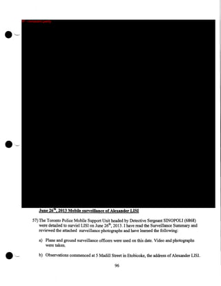 IP - innocent party

June 26th, 2013 Mobile surveillance of Alexander LISI
57) The Toronto Police Mobile Support Unit headed by Detective Sergeant SINOPOLI (6868)
were detailed to surviel LISI on June 26th, 2013. I have read the Surveillance Summary and
reviewed the attached surveillance photographs and have learned the following:
a) Plane and ground surveillance officers were used on this date. Video and photographs
were taken.
b) Observations commenced at 5 Madill Street in Etobicoke, the address of Alexander LISI.

96

 
