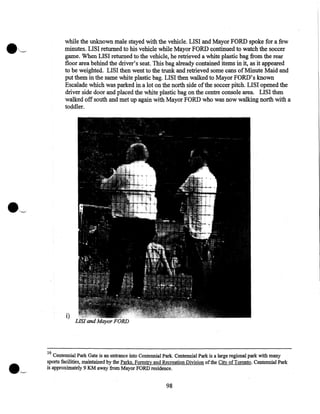 while the unknown male stayed with the vehicle. LISI and Mayor FORD spoke for a few
minutes. LISI returned to his vehicle while Mayor FORD continued to watch the soccer
game. When LISI returned to the vehicle, he retrieved a white plastic bag from the rear
floor area behind the driver's seat. This bag already contained items in it, as it appeared
to be weighted. LISI then went to the trunk and retrieved some cans of Minute Maid and
put them in the same white plastic bag. LISI then walked to Mayor FORD's known
Escalade which was parked in a lot on the north side of the soccer pitch. LISI opened the
driver side door and placed the white plastic bag on the centre console area. LISI then
walked off south and met up again with Mayor FORD who was now walking north with a
toddler.

i)

LIS! and Mayor FORD

16

Centennial Park Gate is an entrance into Centennial Park. Centennial Park is a large regional park with many
sports facilities, maintained by the Parks, Forest!y and Recreation Division of the City of Toronto. Centennial Park
is approximately 9 KM away from Mayor FORD residence.

98

 