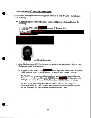 Analysis of June 26th, 2013 Surveillance report
58)1 conducted an analysis ofthe 2 buildings LISI attended on June 16th, 2013. I have learned
the following:
a) 51 Benway Drive: I conducted a unified search on 51 Benway Drive and learned the
following:
IP - innocent

resides at 51 Benway Drive.
i) Kenneth BOOT, DOB:party
ii) CPIC: He has a suspended licence.
IP - innocent party
iii) As per CIPS
IP - innocent party

IP - innocent party

v)

IntelliBook photograph

b) Auto detailing shop at 10 Wilby Crescent: As per ECOPS report 2946009 dated in 2008.
Background on 10 Wilby Crescent:

i) Owned by a male, MACRI, Ton IP - innocent MACRI operates a business out ofthe building
party
which completes repairs to vehicle interiors, T.M. Custom Auto Trim and Glass LTD.

Mr. MACRI rents out a portion of the mechanic bay area to a company named DirtBusters
Car care, owned and operated by a male COLLIER, John IP - innocent DirtBusters has been
party
renting this space since February of2008. The busmess cleans the interiors of vehicles.
Mr. MACRI also rents out a portion of the second level office space to a religious
organization named BEULAH Ministries. This organization has been renting the space for
the past three years, and holds classes for children several days a week.

•~
100

 