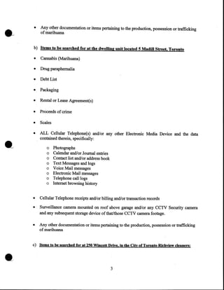 •

Any other documentation or items pertaining to the production, possession or trafficking
of marihuana

b) Items to be searched for at the dwelling unit located 5 Madill Street, Toronto

•

Cannabis (Marihuana)

•

Drug paraphernalia

•

Debt List

•

Packaging

•

Rental or Lease Agreement(s)

•

Proceeds of crime

•

Scales

•

ALL Cellular Telephone(s) and/or any other Electronic Media Device and the data
contained therein, specifically:
o
o
o
o
o
o
o
o

•
•
•

•

Photographs
Calendar and/or Journal entries
Contact list and/or address book
Text Messages and logs
Voice Mail messages
Electronic Mail messages
Telephone call logs
Internet browsing history

Cellular Telephone receipts and/or billing and/or transaction records
Surveillance camera mounted on roof above garage and/or any CCTV Security camera
and any subsequent storage device of that/those CCTV camera footage.
Any other documentation or items pertaining to the production, possession or trafficking
of marihuana

c) Items to be searched for at 250 Wincott Drive, in the City of Toronto Richview cleaners:

3

 