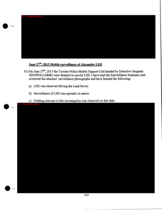 IP - innocent party

June 27tb, 2013 Mobile surveillance of Alexander LISI
61) On June 27th, 2013 the Toronto Police Mobile Support Unit headed by Detective Sergeant
SINOPOLI (6868) were detailed to surviel LISI. I have read the Surveillance Summary and
reviewed the attached surveillance photographs and have learned the following:
a) LISI was observed driving the Land Rover.
b) Surveillance of LISI was sporadic in nature.
c) Nothing relevant to this investigation was observed on this date.

IP - innocent party

107

 
