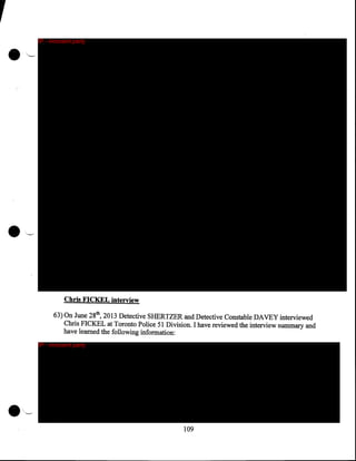 ,
•

•

__

IP - innocent party

,

'•--.-

Chris FICKEL interview
63) On June 28th, 2013 Detective SHERTZER and Detective Constable DAVEY interviewed
Chris FICKEL at Toronto Police 51 Division. I have reviewed the interview summary and
have learned the following information:
IP - innocent party

·'~

109

 
