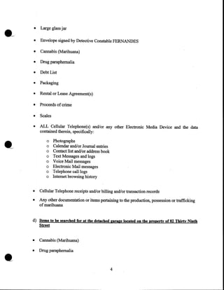 •

Large glass jar

•

Envelope signed by Detective Constable FERNANDES

•

Cannabis (Marihuana)

•

Drug paraphernalia

•

Debt List

•

Packaging

•

Rental or Lease Agreement(s)

•

Proceeds of crime

•

Scales

•

ALL Cellular Telephone(s) and/or any other Electronic Media Device and the data
contained therein, specifically:
o
o
o
o
o
o
o
o

Photographs
Calendar and/or Journal entries
Contact list and/or address book
Text Messages and logs
Voice Mail messages
Electronic Mail messages
Telephone call logs
Internet browsing history

•

Cellular Telephone receipts and/or billing and/or transaction records

•

Any other documentation or items pertaining to the production, possession or trafficking
of marihuana

d) Items to be searched for at the detached garage located on the property of 82 Thirty Ninth
Street

•

•

Cannabis (Marihuana)

•

Drug paraphernalia

4

 