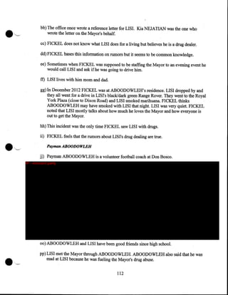 bb) The office once wrote a reference letter for LISI. Kia NEJATIAN was the one who
wrote the letter on the Mayor's behalf.
cc) FICKEL does not know what LISI does for a living but believes he is a drug dealer.
dd) FICKEL bases this information on rumors but it seems to be common knowledge.
ee) Sometimes when FICKEL was supposed to be staffing the Mayor to an evening event he
would call LISI and ask if he was going to drive him.
ff) LISI lives with him mom and dad.

gg) In December 2012 FICKEL was at ABOODOWLEH's residence. LISI dropped by and
they all went for a drive in LISI's black/dark green Range Rover. They went to the Royal
York Plaza (close to Dixon Road) and LISI smoked marihuana. FICKEL thinks
ABOODOWLEH may have smoked with LISI that night. LISI was very quiet. FICKEL
noted that LISI mostly talks about how much he loves the Mayor and how everyone is
out to get the Mayor.
hh) This incident was the only time FICKEL saw LISI with drugs.
ii) FICKEL feels that the rumors about LISI's drug dealing are true.
Payman ABOODOWLEH
jj) Payman ABOODOWLEH is a volunteer football coach at Don Bosco.
IP - innocent party

oo) ABOODOWLEH and LISI have been good friends since high school.
pp) LIS I met the Mayor through ABOODOWLEH. ABOODOWLEH also said that he was
mad at LISI because he was fueling the Mayor's drug abuse.
112

 