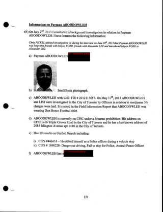 Information on Payman ABOODOWLEH
64) On July 2nd, 2013 I conducted a background investigation in relation to Payman
ABOODOWLEH. I have learned the following information:
Chris FICKEL advised investigators on during his interview on June 281h, 2013 that Payman ABOODOWLEH
was long-time friends with Mayor FORD, friends with Alexander LISI and introduced Mayor FORD to
Alexander LISI.

a) Payman ABOODOWLEH

b)

IP - innocent party

IntelliBook photograph.

c) ABOODEWLEH with LISI: FIR# 2012113617- On May 17th, 2012 ABOODOWLEH
and LISI were investigated in the City of Toronto by Officers in relation to marijuana. No
charges were laid. It is noted in the Field Information Report that ABOODOWLEH was
wearing Don Bosco Football shirt.
d) ABOODOWLEH is currently on CPIC under a firearms prohibition. His address on
CPIC is 66 Triple Crown Road in the City of Toronto and he has a last known address of
2085 Islington Avenue apt 1410 in the City of Toronto.
e) Has 19 results on Unified Search including:
i) CIPS #446616 - Identified himself as a Police officer during a vehicle stop
ii) CIPS # 1690228- Dangerous driving, Fail to stop for Police, Assault Peace Officer
IP - innocent party

f) ABOODOWLEH has a

·'~

121

 