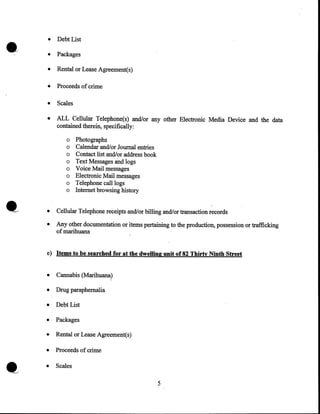 •

•

Debt List

•

Packages

•

Rental or Lease Agreement(s)

•

Proceeds of crime

•

Scales

•

ALL Cellular Telephone(s) and/or any other Electronic Media Device and the data
contained therein, specifically:
o
o
o
o
o
o
o
o

Photographs
Calendar and/or Journal entries
Contact list and/or address book
Text Messages and logs
Voice Mail messages
Electronic Mail messages
Telephone call logs
Internet browsing history

•

Cellular Telephone receipts and/or billing and/or transaction records

•

Any other documentation or items pertaining to the production, possession or trafficking
of marihuana

e) Items to be searched for at the dwelling unit of82 Thirty :Ninth Street
•

Cannabis (Marihuana)

•

Drug paraphernalia

•

Debt List

•

Packages

•

Rental or Lease Agreement(s)

•

Proceeds of crime

•

Scales

'

5

 