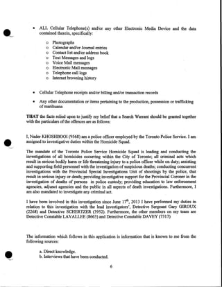 •

ALL Cellular Telephone(s) and/or any other Electronic Media Device and the data
contained therein, specifically:
o
o
o
o
o
o
o
o

Photographs
Calendar and/or Journal entries
Contact list and/or address book
Text Messages and logs
Voice Mail messages
. Electronic Mail messages
Telephone call logs
Internet browsing history

•

Cellular Telephone receipts and/or billing and/or transaction records

•

Any other documentation or items pertaining to the production, possession or trafficking
·
ofmarihuana

THAT the facts relied upon to justify my belief that a Search Warrant should be granted together
with the particulars of the offences are as follows:

•

I, Nader KHOSHBOOI (9568) am a police officer employed by the Toronto Police Service. I am
assigned to investigative duties within the Homicide Squad.
The mandate of the Toronto Police Service Homicide Squad is leading and conducting the
investigations of all homicides occurring within the City of Toronto; all criminal acts which
result in serious bodily harm or life threatening injury to a police officer while on duty; assisting
and supporting field personnel with the investigation of suspicious deaths; conducting concurrent
investigations with the Provincial Special Investigations Unit of shootings by the police, that
result in serious injury or death; providing investigative support for the Provincial Coroner in the
investigation of deaths of persons in police custody; providing education to law enforcement
agencies, adjunct agencies and the public in all aspects of death investigations. Furthermore, I
am also mandated to investigate any criminal act.
I have been involved in this investigation since June 17tl!, 2013 I have performed my duties in
relation to this investigation with the lead investigators', Detective Sergeant Gary GIROUX
(2268) and Detective SCHERTZER (3952). Furthermore, the other members on my team are
Detective Constable LAVALLEE (8663) and Detective Constable DAVEY (7317)

The information which follows in this application is information that is known to me from the
following sources:
a. Direct knowledge.
b. Interviews that have been conducted.
6

 