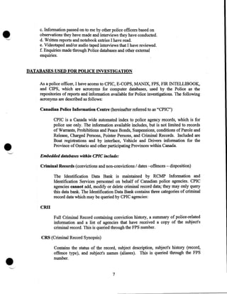 c. Information passed on to me by other police officers based on
observations they have made and interviews they have conducted.
d. Written reports and notebook entries I have read.
e. Videotaped and/or audio taped interviews that I have reviewed.
f. Enquiries made through Police databases and other external
enquiries.

DATABASES USED FOR POLICE INVESTIGATION
As a police officer, I have access to CPIC, E-COPS, MANDC, FPS, FIR INTELLffiOOK,
and CIPS, which are acronyms for computer databases, used by the Police as the
repositories of reports and information available for Police investigations. The following
acronyms are described as follows:

Canadian Police Information Centre (hereinafter referred to as "CPIC")

•

CPIC is a Canada wide automated index to police agency records, which is for
police use only. The information available includes, but is not limited to records
of Warrants, Prohibitions and Peace Bonds, Suspensions, conditions of Parole and
Release, Charged Persons, Pointer Persons, and Criminal Records. Included are
Boat registrations and by interface, Vehicle and Drivers information for the
Province of Ontario and other participating Provinces within Canada.
Embedded databases within CPIC include:

Criminal Records (convictions and non-convictions I dates -offences - disposition)
The Identification Data Bank is maintained by RCMP Information and
Identification Services personnel on behalf of Canadian police agencies. CPIC
agencies cannot add, modify or delete criminal record data; they may only query
this data bank. The Identification Data Bank contains three categories of criminal
record data which may be queried by CPIC agencies:

CRII
Full Criminal Record containing conviction history, a summary of police-related
information and a list of agencies that have received a copy of the subject's
criminal record. This is queried through the FPS number.
CRS (Criminal Record Synopsis)

•

Contains the status of the record, subject description, subject's history (record,
offence type), and subject's names (aliases). This is queried through the FPS
number .

7

 