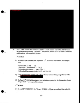 IP - innocent party

a)

NEJATIAN advised that he knows LISI had a court date for June 17th, 2013 because
he had assaulted someone. I reviewed CIPS cases in relation to NEJATIAN's statement
and found the following 2 CIPS cases:
1st

incident

i) As per,CIPS # 2398689- On September 11th, 2011 LISI was arrested and charged
with:
(1)
(2)
(3)
(4)

Assault C.C. 266
x2
Forcible Confinement C.C. 279(2)
Threatening Death C. C. 264.1(1)(a) x2
Criminal Harassment (follow) C.C. 264(1),(2)(a)

ii) These charges were in relation to a domestic incident involving his girlfriend at the
IP - innocent party
time
iii) On June 14th, 2013 all the charges were withdrawn except for the Threatening Death
charge which was a suspended sentence.

2"d incident
iv) As per CIPS # 1823749- On February 8th, 2008 LISI was arrested and charged with:

142

 