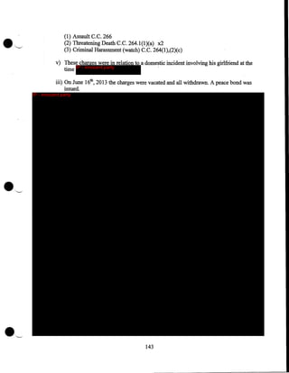 •

(1) Assault C. C. 266
(2) Threatening Death C.C. 264.l(l)(a) x2
(3) Criminal Harassment (watch) C.C. 264(1),(2)(c)
v) These charges were in relation to a domestic incident involving his girlfriend at the
time IP - innocent party
.
iii) On June 16th, 2013 the charges were vacated and all withdrawn. A peace bond was
issued.

IP - innocent party

143

 