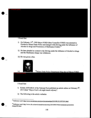 •

IP - innocent party

''-'

I found that:
i) On February 15th, 1999 Mayor FORD (then Councillor FORD) was arrested in
Florida by Miami-Dade Police and charged with Drivin~ under the Influence of
Alcohol or drugs and Possession of Marihuana (Under). 7

•

ii) He later pleaded no contest to the Driving under the Influence of Alcohol or drugs
and the Marihuana charge was withdrawn.
iii) He was given a fme .
·.'--.·

iv)

IP - innocent party

38

Miami-Dade Police Department Mug shot of Mayor FORD

I found that:
i) Kristin ANNABLE of the National Post published an article online on February 9th,
2013 titled "Mayor Ford's all-night transit odyssey".
ii) · The following is the article verbatim:

37

Reference used: http://www.torontosun.com/news/torontoandgta/20 10/08/ 19/1507524l.html .

38

Reference used: http://www. cbc.ca/news/canada/toronto/story/20 I 0/08/19/ford-marijuana-possessioncharge489 .html

158

 