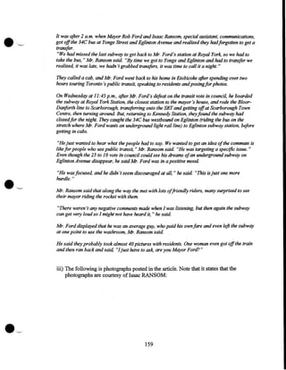 It was after 2 a.m. when Mayor Rob Ford and Isaac Ransom, special assistant, communications,
got offthe 34C bus at Yonge Street and Eglinton Avenue and realized they hadforgotten to get a
transfer.
"We had missed the last subway to get back to Mr. Ford's station at Royal York, so we had to
take the bus, "Mr. Ransom said. "By time we got to Yonge and Eglinton and had to transfer we
realized, it was late, we hadn't grabbed transfers, it was time to call it a night. "
They called a cab, and Mr. Ford went back to his home in Etobicoke after spending over two
hours touring Toronto's public transit, speaking to residents and posing for photos.
On Wednesday at 11:45 p.m., after Mr. Ford's defeat on the transit vote in council, he boarded
the subway at Royal York Station, the closest station to the mayor's house, and rode the BloorDanforth line to Scarborough, transfe"ing onto the SRT and getting offat Scarborough Town
Centre, then turning around. But, returning to Kennedy Station, they found the subway had
closedfor the night. They caught the 34C bus westbound on Eglinton (riding the bus on the
stretch where Mr. Ford wants an underground light rail line) to Eglinton subway station, before
getting in cabs.

•

'--'

"He just wanted to hear what the people had to say. We wanted to get an idea of the commute is
like for people who use public transit, "Mr. Ransom said "He was targeting a specific issue. "
Even though the 25 to 18 vote in council could see his dreams ofan underground subway on
Eglinton Avenue disappear, he said Mr. Ford was in a positive mood
"He was focused, and he didn't seem discouraged at all," he said "This is just one more
hurdle."
Mr. Ransom said that along the way the met with lots offriendly riders, many surprised to see
their mayor riding the rocket with them.
"There weren't any negative comments made when I was listening, but then again the subway
can get very loud so I might not have heard it, " he said
Mr. Ford displayed that he was an average guy, who paid his own fare and even left the subway
at one point to use the washroom, Mr. Ransom said
He said they probably took almost 40 pictures with residents. One woman even got offthe train
and then ran back and said, "Ijust have to ask, are you Mayor Ford?"

iii) The following is photographs posted in the article. Note that it states that the
photographs are courtesy of Isaac RANSOM:

159

 