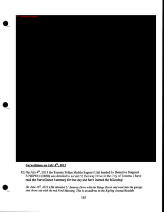 IP - innocent party

•
Surveillance on July 4th, 2013
82) On July 4th, 2013 the Toronto Police Mobile Support Unit headed by Detective Sergeant
SINOPOLI (6868) was detailed to surviel51 Benway Drive in the City of Toronto. I have
read the Surveillance Summary for that day and have learned the following:
On June 261h, 2013 LIS! attended 51 Benway Drive with the Range Rover and went into the garage
and drove out with the red Ford Mustang. This is an address in the Kipling Avenue/Rexdale

165

 