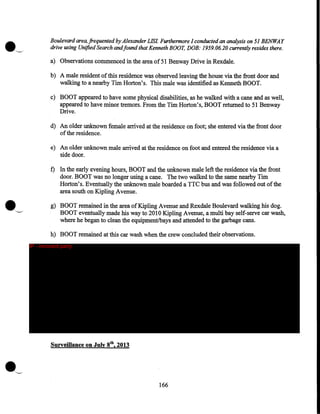 Boulevard area, frequented by Alexander LIS! Furthermore I conducted an analysis on 51 BENWAY
drive using Unified Search and found that Kenneth BOOT, DOB: 1959.06.20 currently resides there.
a) Observations commenced in the area of 51 Benway Drive in Rexdale.
b) A male resident of this residence was observed leaving the house via the front door and
walking to a nearby Tim Horton's. This male was identified as Kenneth BOOT.
c) BOOT appeared to have some physical disabilities, as he walked with a cane and as well,
appeared to have minor tremors. From the Tim Horton's, BOOT returned to 51 Benway
Drive.
d) An older unknown female arrived at the residence on foot; she entered via the front door
of the residence.
e) An older unknown male arrived at the residence on foot and entered the residence via a
side door.

f) In the early evening hours, BOOT and the unknown male left the residence via the front
door. BOOT was no longer using a cane. The two walked to the same nearby Tim
Horton's. Eventually the unknown male boarded a TTC bus and was followed out of the
area south on Kipling A venue.
g) BOOT remained in the area of Kipling Avenue and Rexdale Boulevard walking his dog.
BOOT eventually made his way to 2010 Kipling Avenue, a multi bay self-serve car wash,
where he began to clean the equipment/bays and attended to the garbage cans.
h) BOOT remained at this car wash when the crew concluded their observations.
IP - innocent party

Surveillance on July 8th, 2013

166

 