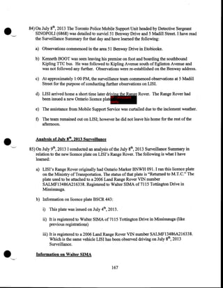 84) On July 8th, 2013 The Toronto Police Mobile Support Unit headed by Detective Sergeant
SINOPOLI (6868) was detailed to surviel51 Benway Drive and 5 Madill Street. I have read
the Surveillance Summary for that day and have learned the following:
a) Observations commenced in the area 51 Benway Drive in Etobicoke.
b) Kenneth BOOT was seen leaving his premise on foot and boarding the southbound
Kipling TTC bus. He was followed to Kipling A venue south of Eglinton A venue and
was not followed any further. Observations were re-established on the Benway address.
c) At approximately 1 :00 PM, the surveillance team commenced observations at 5 Madill
Street for the purpose of conducting further observations on LISI.
d) LISI arrived home a short time later driving the Range Rover. The Range Rover had
been issued a new Ontario licence plat IP - innocent
party

e) The assistance from Mobile Support Service was curtailed due to the inclement weather.

•

f) The team remained out on LISI; however he did not leave his home for the rest of the
afternoon.
Analysis of July 8th, 2013 Surveillance
85) On July 9th, 2013 I conducted an analysis of the July 8th, 2013 Surveillance Summary in
relation to the new licence plate on LISI's Range Rover. The following is what I have
learned:
a) LISI's Range Rover originally had Ontario Marker BNWH 091. I ran this licence plate
on the Ministry of Transportation. The status of that plate is "Returned to M.T.C." The
plate used to be attached to a 2006 Land Range Rover VIN number
SALMF13486A216338. Registered to Walter SIMA of7115 Tottington Drive in
Mississauga.
b) Information on licence plate BSCR 443:
i) This plate was issued on July 4th, 2013.
ii) It is registered to Walter SIMA of7115 Tottington Drive in Mississauga (like
previous registrations)
iii) It is registered to a 2006 Land Range Rover VIN number SALMF13486A216338.
Which is the same vehicle LISI has been observed driving on July 8th, 2013
Surveillance.
Information on Walter SIMA
167

 