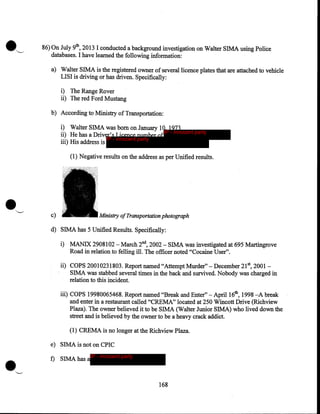 •

~

86) On July 9th, 2013 I conducted a background investigation on Walter SIMA using Police
databases. I have learned the following information:
a) Walter SIMA is the registered owner of several licence plates that are attached to vehicle
LISI is driving or has driven. Specifically:
i) The Range Rover
ii) The red Ford Mustang
b) According to Ministry of Transportation:
i) Walter SIMA was born on January 10, 1973
IP - innocent party
ii) He has a Driver's Licence number of
IP - innocent party
iii) His address is
(1) Negative results on the address as per Unified results .

•

''--'

c)

Ministry of Transportation photograph

· d) SIMA has 5 Unified Results. Specifically:
i) MANIX 2908102 -March 2nd, 2002 - SIMA was investigated at 695 Martingrove
Road in relation to felling ill. The officer noted "Cocaine User".

ii) COPS 20010231803. Report named "Attempt Murder"- December 21st, 2001SIMA was stabbed several times in the back and survived. Nobody was charged in
relation to this incident.
iii) COPS 19980065468. Report named ''Break and Enter"- April 16th, 1998 -A break
and enter in a restaurant called "CREMA" located at 250 Wincott Drive (Richview
Plaza). The owner believed it to be SIMA (Walter Junior SIMA) who lived down the
street and is believed by the owner to be a heavy crack addict.
(1) CREMA is no longer at the Richview Plaza.

.'--'

e) SIMA is not on CPIC
f) SIMA has a

IP - innocent party

168

 