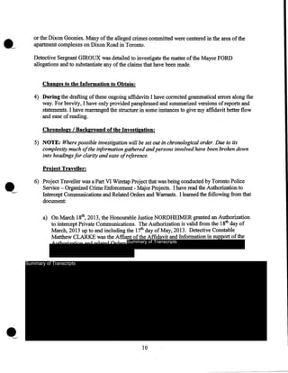 •--

or the Dixon Goonies. Many of the alleged crimes committed were centered in the area of the
apartment complexes on Dixon Road in Toronto.
Detective Sergeant GIROUX was detailed to investigate the matter of the Mayor FORD
allegations and to substantiate any of the claims that have been made .
.Changes to the Information to Obtain:

4) During the drafting of these ongoing affidavits I have corrected grammatical errors along the
way. For brevity, I have only provided paraphrased and summarized versions of reports and
statements. I have re~anged the structure in some instances to give my affidavit better flow
and ease of reading.
Chronology I Background of the Investigation:

5) NOTE: Where possible investigation will be set out in chronological order. Due to its
complexity much ofthe information gathered and persons involved have been broken down
into headings for clarity and ease ofreference.
Project Traveller:

6) Project Traveller was a Part VI Wiretap Project that was being conducted by Toronto Police
Service - Organized Crime Enforcement - Major Projects. I have read the Authorization to
Intercept Communications and Related Orders and Warrants. I learned the following from that
document:
a) On March 18th, 2013, the Honourable Justice NORDHEIMER granted an Authorization
to intercept Private Communications. The Authorization is valid from the 18th day of
March, 2013 up to and including the 17th day ofMay, 2013. Detective Constable
Matthew CLARKE was the Affiant of the Affidavit and Information in support of the
Summary of Transcripts

Summary of Transcripts

10

 