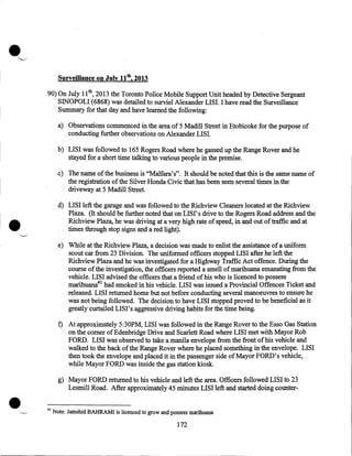 •

'-----'•

Surveillance on July 11th, 2013
90) On July 11th, 2013 the Toronto Police Mobile Support Unit headed by Detective Sergeant
SINOPOLI (6868) was detailed to surviel Alexander LISI.lhave read the Surveillance
Summary for that day and have learned the following:
a) Observations commenced in the area of 5 Madill Street in Etobicoke for the purpose of
conducting further observations on Alexander LISI.
b) LISI was followed to 165 Rogers Road where he gassed up the Range Rover and he
stayed for a short time talking to various people in the premise.
c) The name ofthe business is "Malfara's". It should be noted that this is the same name of
the registration of the Silver Honda Civic that has been seen several times in the
driveway at 5 Madill Street.

•

d) LISI left the garage and was followed to the Richview Cleaners located at the Richview
Plaza. (It should be further noted that on LIS I' s drive to the Rogers Road address and the
Richview Plaza, he was driving at a very high rate of speed, in and out of traffic and at
times through stop signs and a red light).
e) While at the Richview Plaza, a decision was made to enlist the assistance of a uniform
scout car from 23 Division. The uniformed officers stopped LISI after he left the .
Richview Plaza and he was investigated for a Highway Traffic Act offence. During the
course of the investigation, the officers reported a smell ofmarihuana emanating from the
vehicle. LISI advised the officers that a friend of his who is licenced to possess
marihuana41 had smoked in his vehicle. LISI was issued a Provincial Offences Ticket and
released. LISI returned home but not before conducting several manoeuvres to ensure he
was not being followed. The decision to have LISI stopped proved to be beneficial as it
greatly curtailed LISI's aggressive driving habits for the time being.
f) At approximately 5:30PM, LISI was followed in the Range Rover to the Esso Gas Station
on the comer ofEdenbridge Drive and Scarlett Road where LISI met with Mayor Rob
FORD. LISI was observed to take a manila envelope from the front of his vehicle and
walked to the back of the Range Rover where he placed something in the envelope. LISI
then took the envelope and placed it in the passenger side of Mayor FORD's vehicle,
while Mayor FORD was inside the gas station kiosk.

•

g) Mayor FORD returned to his vehicle and left the area. Officers followed LISI to 23
Lesmill Road. After approximately 45 minutes LISI left and started doing counter41

Note: Jamshid BAHRAM! is licenced to grow and possess marihuana

172

 