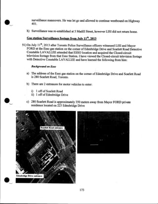 surveillance maneuvers. He was let go and allowed to continue westbound on Highway
401.
h) Surveillance was re-established at 5 Madill Street, however LISI did not return home.

Gas station Surveillance footage from July 11th, 2013 ·
9l)On July 11th, 2013 after Toronto Police Surveillance officers witnessed LISI and Mayor
FORD at the Esso gas station on the comer of Edenbridge Drive and Scarlett Road Detective
Constable LAVALLEE attended that ESSO location and acquired the Closed-circuit
television footage from that Esso Station. I have viewed the Closed-circuit television footage
with Detective Constable LAVALLEE and have learned the following from him:
Background on Esso

a) The address of the Esso gas station on the comer ofEdenbridge Drive and Scarlett Road
is 280 Scarlett Road, Toronto.
b) There are 2 entrances for motor vehicles to enter:

i) 1 off of Scarlett Road
ii) 1 off of Edenbridge Drive

·~

c) 280 Scarlett Road is approximately 350 meters away from Mayor FORD private
residence located on 223 Edenbridge Drive

173

 