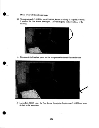 .'--'

Closed-circuit television footage snaps
d) At approximately 5:38PM a black Escalade, known to belong to Mayor Rob FORD
drives into the Esso Station parking lot. The vehicle parks on the west side of the
building.

e) The door of the Escalade opens and the occupant exits the vehicle out of frame.

f) Mayor Rob FORD enters the Esso Station through the front door at 5:39PM and heads
straight to the washroom.

·~
174

 