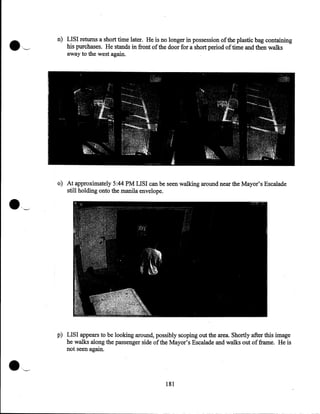 n) LISI returns a short time later. He is no longer in possession of the plastic bag containing
his purchases. He stands in front of the door for a short period of time and then walks
away to the west again.

•

o) At approximately 5:44PM LISI can be seen walking around near the Mayor's Escalade
still holding onto the manila envelope.
_,

p) LISI appears to be looking around, possibly scoping out the area. Shortly after this image
he walks along the passenger side of the Mayor's Escalade and walks out of frame. He is
not seen again.

181

 