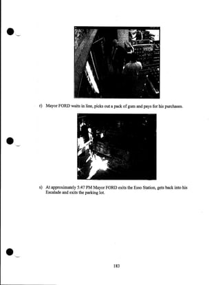 r) Mayor FORD waits in line, picks out a pack of gum and pays for his purchases.

s) At approximately 5:47PM Mayor FORD exits the Esso Station, gets back into his
Escalade and exits the parking lot.

183

 