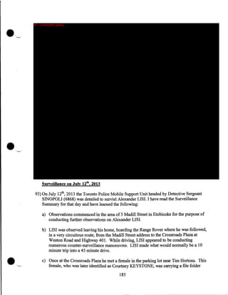 IP - innocent party

Surveillance on July 12th, 2013

93) On July 12th, 2013 the Toronto Police Mobile Support Unit headed by Detective Sergeant
SINOPOLI (6868) was detailed to surviel Alexander LISI. I have read the Surveillance
Summary for that day and have learned the following:
a) Observations commenced in the area of 5 Madill Street in Etobicoke for the purpose of
conducting further observations on Alexander LISI.

•

b) LISI was observed leaving his home, boarding the Range Rover where he was followed,
in a very circuitous route, from the Madill Street address to the Crossroads Plaza at
Weston Road and Highway 401. While driving, LISI appeared to be conducting
numerous counter-surveillance manoeuvres. LISI made what would normally be a 10
minute trip into a 45 minute drive .
c) Once at the Crossroads Plaza he met a female in the parking lot near Tim Hortons. This
female, who was later identified as Courtney KEYSTONE, was carrying a file folder
185

 