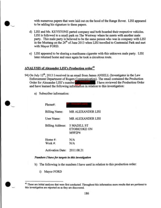 with numerous papers that were laid out on the hood of the Range Rover. LISI appeared
to be adding his signature to these papers.
d) LISI and Ms. KEYSTONE parted company and both boarded their respective vehicles.
LISI is followed to a small park on The Westway where he meets with another male
party. This male party is believed to be the same person who was in company with LISI
in the Mustang on the 26th of June 2013 when LISI travelled to Centennial Park and met
with Mayor FORD.
e) LISI appeared to be sharing a marihuana cigarette with this unknown male party. LISI
later returned home and once again he took a circuitous route.

ANALYSIS of Alexander LISI's Production order42
94) On July 12th, 2013 I received in an email from James ANSELL (Investigator in the Law
Enforcement Department of Rogers Communication). The email contained the Production
Order for Alexander LISI's number IP - innocent
. I have reviewed the Production Order
party
and have learned the following information in relation to this investigation:
a) Subscriber information:
Phone#:

IP - innocent party

Billing Name:

MR ALEXANDER LISI

User Name:

MR ALEXANDER LISI

Billing Address:

5MADILLST
ETOBICOKE ON
M9P2P4

Home#:
Work#:

N/A
N/A

Activation Date:

2011.08.21

Numbers I have for targets in this investigation

b) The following is the numbers I have used in relation to this production order:
i) Mayor FORD

42

These are initial analyses that were first conducted. Throughout this information more results that are pertinent to
this investigation are reported on as they are discovered.

186

 