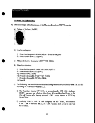 •

Summary of Transcripts

Anthony SMITH murder:
9) The following is a brief summary of the Murder of Anthony SMITH murder.

b) Lead investigators:

•

i) Detective Sergeant GIBSON (4304)- Lead investigator
ii) Detective SCHERTZER (3952)
c) Affiant: Detective Constable MCINTYRE (8864)

'--'

d) Other investigators:
i)
ii)
iii)
iv)
v)
vi)

Detective Sergeant VANDERHEYDEN (5018)
Detective SCHERTZER (3952)
Detective OGG (994)
Detective Constable WOOTTON (9389)
Detective Constable FITKIN (7804)
Myself

e) The following are the circumstances surrounding the murder of Anthony SMITH, and the
wounding of Mohammed KHATTAK.
i) On Thursday March 28th 2013, at approxiri::tately 2:37 AM, Anthony
SMITH was shot and killed on King Street West and Portland Street in the
City of Toronto after having attended LOKI Lounge located at 577 King
Street West.
ii) Anthony SMITH was in the company of his friend, Mohammed
KHATTAK at the time. Mr. KHATTAK was also shot, however survived
the incident.

12

 