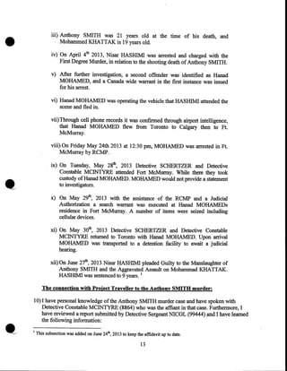 •

iii) Anthony SMITH was 21 years old at the time of his death, and
Mohammed KHATTAK is 19 years old.
iv) On April 4th 2013, Nisar HASHIMI was arrested and charged with the
First Degree Murder, in relation to the shooting death of Anthony SMITH.
v) After further investigation, a second offender was identified as Hanad
MOHAMED, and a Canada wide warrant in the first instance was issued
for his arrest.
vi) Hanad MOHAMED was operating the vehicle that HASHIMI attended the
scene and fled in.
vii) Through cell phone records it was confirmed through airport intelligence,
that Hanad MOHAMED flew from Toronto to Calgary then to Ft.
McMurray.
viii) On Friday May 24th 2013 at 12:30 pm, MOHAMED was arrested in Ft.
McMurray by RCMP.
ix) On Tuesday, May 28th, 2013 Detective SCHERTZER and Detective
Constable MCINTYRE attended Fort McMurray. While there they took
custody ofHanad MOHAMED. MOHAMED would not provide a statement
to investigators.

•

x) On May 29th, 2013 with the assistance of the RCMP and a Judicial
Authorization a search warrant was executed at Hanad MOHAMEDs
residence in Fort McMurray. A number of items were seized including
cellular devices.
xi) On May 30th, 2013 Detective SCHERTZER and Detective Constable
MCINTYRE returned to Toronto with Hanad MOHAMED. Upon arrival
MOHAMED was transported to a detention facility to await a judicial
hearing.
xii) On June 27th, 2013 Nisar HASHIMI pleaded Guilty to the Manslaughter of
Anthony SMITH and the Aggravated Assault on Mohammad KHATTAK.
HASHIMI was sentenced to 9 years. 1
The connection with Project Traveller to the Anthony SMITH murder:

10) I have personal knowledge of the Anthony SMITH murder case and have spoken with
Detective Constable MCINTYRE (8864) who was the affiant in that case. Furthermore, I
have reviewed a report submitted by Detective Sergeant NICOL (99444) and I have learned
the following information:
1

This subsection was added on June 24th, 2013 to keep the affidavit up to date.

13

 