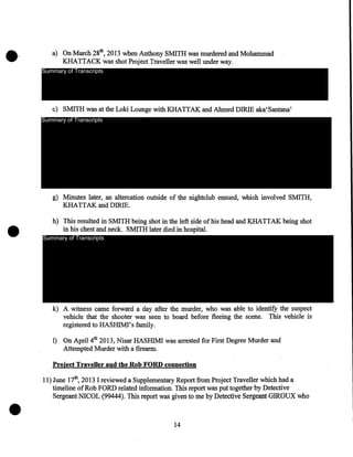 a) On March 28th, 2013 when Anthony SMITH was murdered and Mohammad
KHATTACK was shot Project Traveller was well under way.
Summary of Transcripts

c) SMITH was at the Loki Lounge with KHAITAK and Ahmed DIRIE aka' Santana'
Summary of Transcripts

•

g) Minutes later, an altercation outside of the nightclub ensued, which involved SMITH,
KHAITAK and DIRIE.

h) This resulted in SMITH being shot in the left side of his head and KHAITAK being shot
in his chest and neck. SMITH later died in hospital.
Summary of Transcripts

k) A witness came forward a day after the murder, who was able to identify the suspect
vehicle that the shooter was seen to board before fleeing the scene. This vehicle is
registered to HASHIM!' s family.
1) On April 4th 2013, Nisar HASHIM! was arrested for First Degree Murder and
Attempted Murder with a firearm.

Project Traveller and the Rob FORD connection

•

11) June 17th, 2013 I reviewed a Supplementary Report from Project Traveller which had a
timeline of Rob FORD related information. This report was put together by Detective
Sergeant NICOL (99444). This report was given to me by Detective Sergeant GIROUX who

14

 