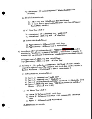 (ii) Approximately 800 meters away from 15 Windsor Road (BASSO

residence)
(b) 345 Dixon Road which is:
(i) 1.5 KM away from 5 Madill street (LISI's residence)
(ii) 345 Dixon Road is approximately 800 meters away from 15 Windsor
Road (BASSO residence)
(c) 263 Dixon Road which is:
(i) Approximately 600 Meters away from 5 Madill street
(ii) Approximately 1 KM away from 15 Windsor Road
(d) 2100 Weston Road which is:
(i) Approximately 2.4 KM away from 5 Madill Street
(ii) Approximately 3.5 KM away from 15 Windsor Road
IP - innocent

•

v) According to LISI's production order at 4:31AM he callsparty
which is
associated to Fabio BASSO as per ECOPS #5040336. That call lasts 23 seconds. At
this time LISI was bitting off of the cell tower located at 2100 Weston Road which is:
(1) Approximately 2.4 KM away from 5 Madill Street
(2) Approximately 3.5 KM away from 15 Windsor Road
vi) According to LISI's production order between 4:38AM and 4:41AM LISI calls
Mayor FORD phone 3 times. The connection each time is from zero to 2 seconds in
duration. At this time LISI is bitting off of the Cell towers located at:
(1) 58 Waterton Road, Toronto which is:
(a) Approx. 2.5 KM away from 5 Madill Street
(b) Approx. 3.5 KM away from 15 Windsor Road
(c) Approx. 2 KM away from Mayor FORD's residence at 223 Edenbridge Drive
(d) Approx. 1.8 KM away from Mayor FORD family address (on his Driver's
Licence, 15 WESTON WOOD RD)
(2) 2100 Weston Road which is:
(a) Approx. 2.4 KM's away from 5 Madill Street
(b) Approx. 3.5 KM's away from Mayor FORD residence (223 Edenbridge

•

Drive)
(c) Approx. 3.5 KM away from 15 Windsor Road .
(3) 263 Dixon Road which is:
212

 